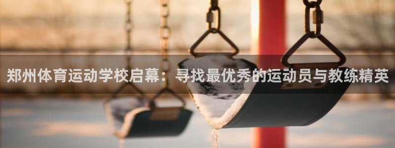 k1体育app下载链接：郑州体育运动学校启幕：寻找最优秀的运动员与教练精英